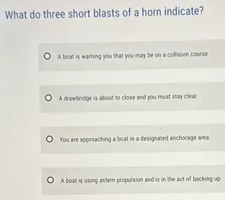 What do three short blasts of a horn indicate?
A boat is warning you that you may be on a collision course
A drawbridge is about to close and you must stay clear
You are approaching a boat in a designated anchorage area
A boat is using astern propulsion and is in the act of backing up