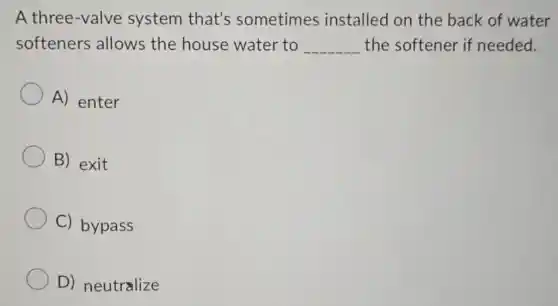 A three-valve system that's sometimes installed on the back of water
softeners allows the house water to __ the softener if needed.
A) enter
B) exit
C) bypass
D) neutralize