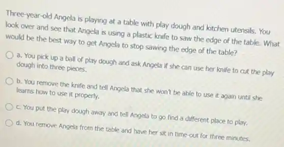 Three-year-old Angela is playing at a table with play dough and kitchen utensils. You
look over and see that Angela is using a plastic knife to saw the edge of the table. What
would be the best way to get Angela to stop sawing the edge of the table?
a. You pick up a ball of play dough and ask Angela if she can use her knife to cut the play
dough into three pieces.
b. You remove the knife and tell Angela that she won't be able to use it again until she
learns how to use it properly.
c. You put the play dough away and tell Angela to go find a different place to play.
d. You remove Angela from the table and have her sit in time-out for three minutes.