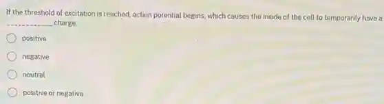 If the threshold of excitation is reached, action potential begins, which causes the inside of the cell to temporarily have a
__ charge.
positive
negative
neutral
positive or negative