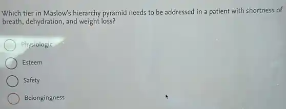 Which tier in Maslow's hierarchy pyramid needs to be addressed in a patient with shortness of
breath, dehydration, and weight loss?
Physiologic
Esteem
Safety
Belongingness