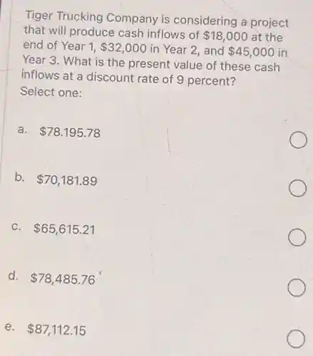 Tiger Trucking Company is considering a project
that will produce cash inflows of 18,000 at the
end of Year 1, 32,000 in Year 2, and 45,000 in
Year 3. What is the present value of these cash
inflows at a discount rate of 9 percent?
Select one:
a. 78.195.78
b. 70,181.89
C. 65,615.21
d. 78,485.76
e. 87,112.15