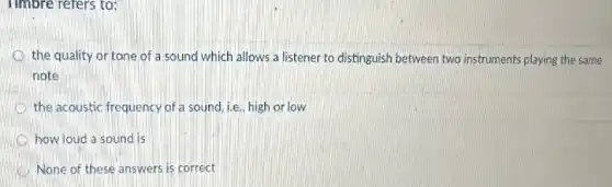 Timbre refers to:
the quality or tone of a sound which allows a listener to distinguish between two instruments playing the same
note
the acoustic frequency of a sound, i.e., high or low
how loud a sound is
None of these answers is correct