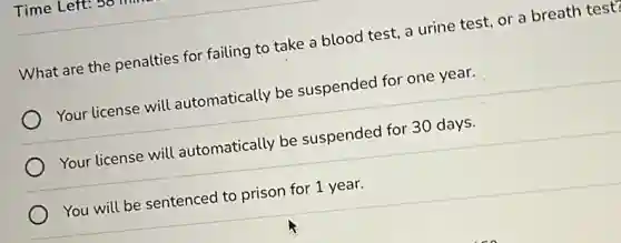 Time Left:
What are the penalties for failing to take a blood test, a urine test, or a breath test?
Your license will automatically be suspended for one year.
Your license will automatically be suspended for 30 days.
You will be sentenced to prison for 1 year.