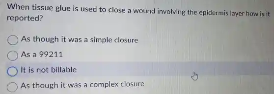 When tissue glue is used to close a wound involving the epidermis layer how is it
reported?
As though it was a simple closure
As a 99211
It is not billable
As though it was a complex closure