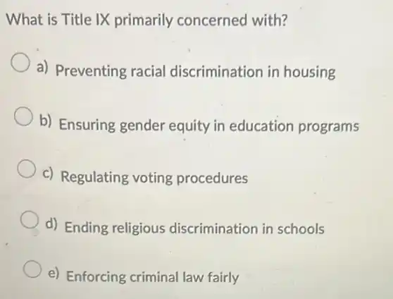 What is Title IX primarily concerned with?
a) Preventing racial discrimination in housing
b) Ensuring gender equity in education programs
c) Regulating voting procedures
d) Ending religious discrimination in schools
e) Enforcing criminal law fairly