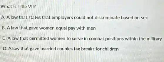 What is Title VII?
A. A law that states that employers could not discriminate based on sex
B. Alaw that gave women equal pay with men
C. A law that permitted women to serve in combat positions within the military
D. Alaw that gave married couples tax breaks for children