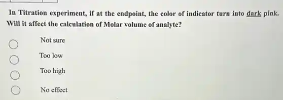 In Titration experiment, if at the endpoint, the color of indicator turn into dark pink.
Will it affect the calculation of Molar volume of analyte?
Not sure
Too low
Too high
No effect