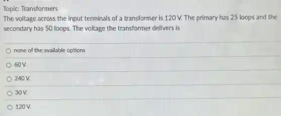 Topic: Transformers
The voltage across the input terminals of a transformer is 120 V.The primary has 25 loops and the
secondary has 50 loops.The voltage the transformer delivers is
none of the available options
60V.
240 V.
30V.
120V.
