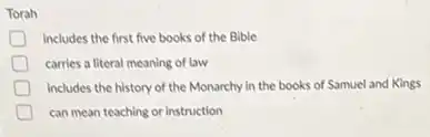 Torah
includes the first five books of the Bible
carries a literal meaning of law
includes the history of the Monarchy in the books of Samuel and Kings
can mean teaching or instruction