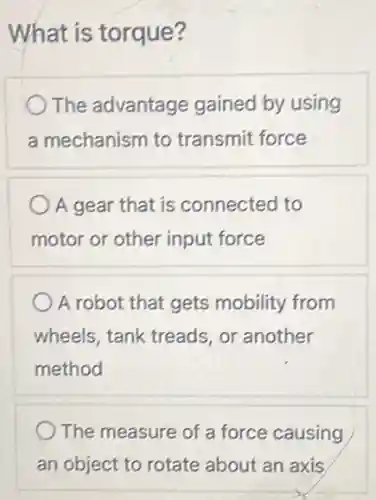 What is torque?
The advantage gained by using
a mechanism to transmit force
A gear that is connected to
motor or other input force
A robot that gets mobility from
wheels, tank treads or another
method
The measure of a force causing