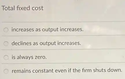 Total fixed cost
increases as output increases.
declines as output increases.
is always zero.
remains constant even if the firm shuts down.