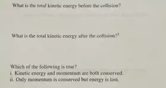 What is the total kinetic energy before the collision?
What is the total kinetic energy after the collision?3
Which of the following is true?
i. Kinetic energy and momentum are both conserved.
ii. Only momentum is conserved but energy is lost.