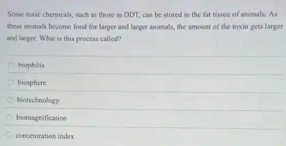 Some toxic chemicals, such as those in DDT,can be stored in the fat tissue of animals. As
these animals become food for larger and larger animals, the amount of the toxin gets larger
and larger. What is this process called?
biophilia
biosphere
biotechnology
biomagnification
concentration index