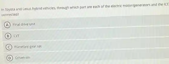 In Toyota and Lexus hybrid vehicles, through which part are each of the electric motor/generators and the ICE
connected?
A Final drive unit
B cvr
C Planetary gear set
D Drivetrain