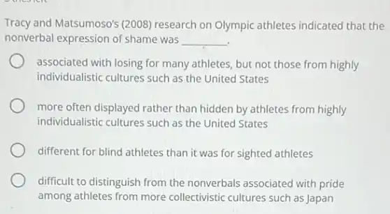 Tracy and Matsumoso's (2008)research on Olympic athletes indicated that the
nonverbal expression of shame was __
associated with losing for many athletes, but not those from highly
individualistic cultures such as the United States
more often displayed rather than hidden by athletes from highly
individualistic cultures such as the United States
different for blind athletes than it was for sighted athletes
difficult to distinguish from the nonverbals associated with pride
among athletes from more collectivistic cultures such as Japan