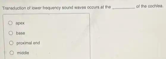 Transduction of lower frequency sound waves occurs at the __ of the cochlea.
apex
base
proximal end
middle