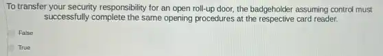To transfer your security responsibility for an open roll-up door, the badgeholder assuming control must
successfully complete the same opening procedures at the respective card reader.
False
True