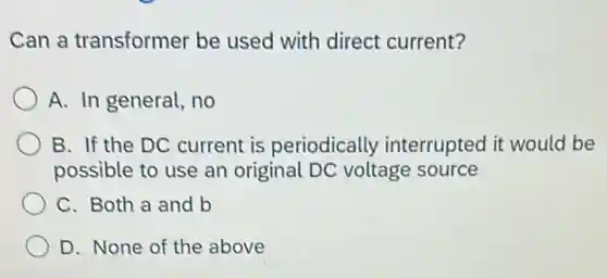 Can a transformer be used with direct current?
A. In general, no
B. If the DC current is periodically interrupted it would be
possible to use an original DC voltage source
C. Both a and b
D. None of the above
