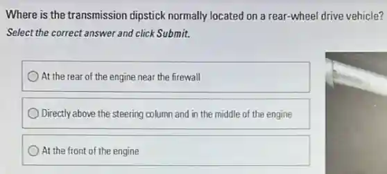 Where is the transmission dipstick normally located on a rear-wheel drive vehicle?
Select the correct answer and click Submit.
At the rear of the engine near the firewall
Directly above the steering column and in the middle of the engine
At the front of the engine
