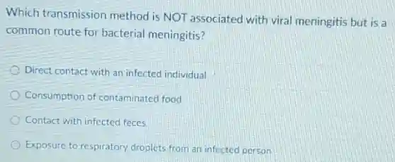 Which transmission method is NOT associated with viral meningitis but is a
common route for bacterial meningitis?
Direct contact with an infected individual
Consumption of contaminated food
Contact with infected feces
Exposure to respiratory droplets from an infected person