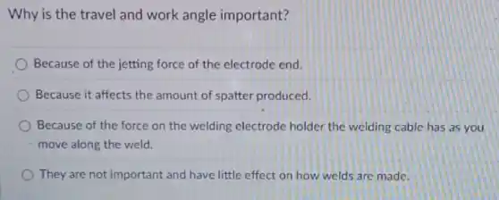 Why is the travel and work angle important?
Because of the jetting force of the electrode end.
Because it affects the amount of spatter produced.
Because of the force on the welding electrode holder the welding cable has as you
move along the weld.
They are not important and have little effect on how welds are made.