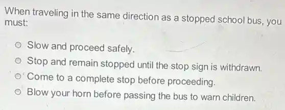 When traveling in the same direction as a stopped school bus , you
must:
Slow and proceed safely.
Stop and remain stopped until the stop sign is withdrawn.
Come to a complete stop before proceeding.
Blow your horn before passing the bus to warn children.