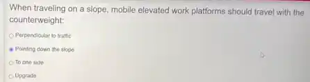 When traveling on a slope, mobile elevated work platforms should travel with the
counterweight:
Perpendicular to traffic
Pointing down the slope
To one side
Upgrade