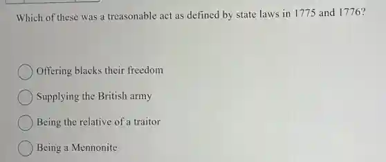 Which of these was a treasonable act as defined by state laws in 1775 and 1776?
Offering blacks their freedom
Supplying the British army
Being the relative of a traitor
Being a Mennonite