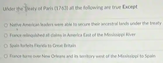 Under the Treaty of Paris (1763) all the following are true Except
Native American leaders were able to secure their ancestral lands under the treaty
France relinquished all claims in America East of the Mississippi River
Spain forfelts Florida to Great Britain
France turns over New Orleans and its territory west of the Mississippi to Spain