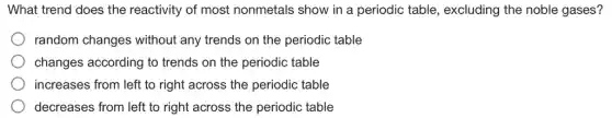 What trend does the reactivity of most nonmetals show in a periodic table , excluding the noble gases?
random changes without any trends on the periodic table
changes according to trends on the periodic table
increases from left to right across the periodic table
decreases from left to right across the periodic table