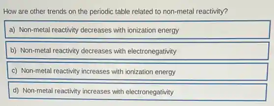 How are other trends on the periodic table related to non-metal reactivity?
a) Non-metal reactivity decreases with ionization energy
b) Non-metal reactivity decreases with electronegativity
c) Non-metal reactivity increases with ionization energy
d) Non-metal reactivity increases with electronegativity