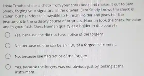 Trixie Trouble steals a check from your checkbook and makes it out to Sam
Shady, forging your signature as the drawer. Sam Shady knows the check is
stolen, but he indorses it payable to Hannah Holder and gives her the
instrument in the ordinary course of business. Hannah took the check for value
and in good faith Does Hannah qualify as a holder in due course?
Yes, because she did not have notice of the forgery.
No, because no one can be an HDC of a forged instrument.
No, because she had notice of the forgery.
Yes, because the forgery was not obvious just by looking at the
instrument.