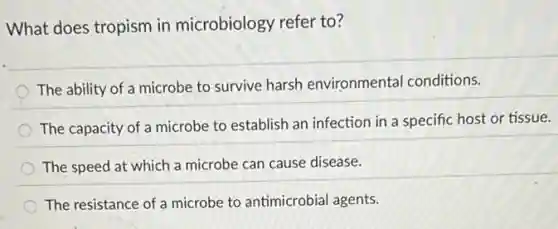 What does tropism in microbiology refer to?
The ability of a microbe to survive harsh environmental conditions.
The capacity of a microbe to establish an infection in a specific host or tissue.
The speed at which a microbe can cause disease.
The resistance of a microbe to antimicrobial agents.