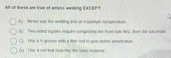 All of these are true of airless welding EXCEPT.
A) Never use the welding iron at maximum temperature.
B) Two-sided repairs require completing the front side first, then the backside.
C) Use a V-groove with a filler rod to gain better penetration.
D) Use a rod that matches the base material