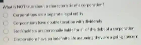 What is NOT true about a characteristic of a corporation?
Corporations are a separate legal entity
Corporations have double taxation with dividends
Stockholders are personally liable for all of the debt of a corporation
Corporations have an indefinite life assuming they are a going concern