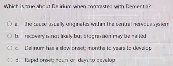 Which is true about Delirium when contrasted with Dementia?
a. the cause usually originates within the central nervous system
b. recovery is not likely but progression may be halted
c. Delirium has a slow onset;months to years to develop
d. Rapid onset;hours or days to develop