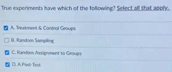 True experiments have which of the following?Select all that apply.
A. Treatment & Control Groups
B. Random Sampling
C. Random Assignment to Groups
D. A Post-Test