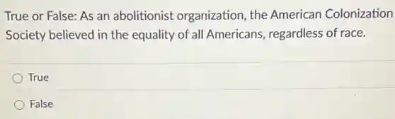 True or False: As an abolitionist organization, the American Colonization
Society believed in the equality of all Americans, regardless of race.
True
False