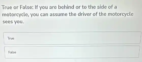 True or False: If you are behind or to the side of a
motorcycle, you can assume the driver of the motorcycle
sees you.
square
False