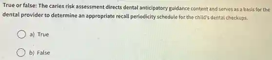 True or false: The caries risk assessment directs dental anticipatory guidance content and serves as a basis for the
dental provider to determine an appropriate recall periodicity schedule for the child's dental checkups.
a) True
b) False