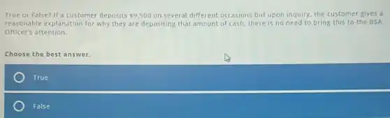 True or False? If a customer deposits 9,500 on several different occasions but upon inquiry, the customer gives a
reasonable explanation for why they are depositing that amount of cash, there is no need to bring this to the BSA
Officer's attention.
Choose the best answer.
True
False