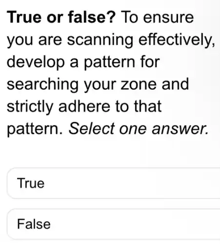 True or false? To ensure
you are scanning effectively,
develop a pattern for
searching your zone and
strictly adhere to that
pattern . Select one answer.
True
False