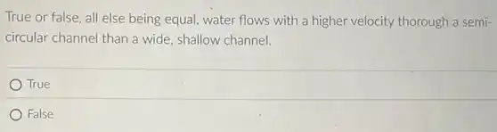True or false, all else being equal, water flows with a higher velocity thorough a semi-
circular channel than a wide, shallow channel.
True
False