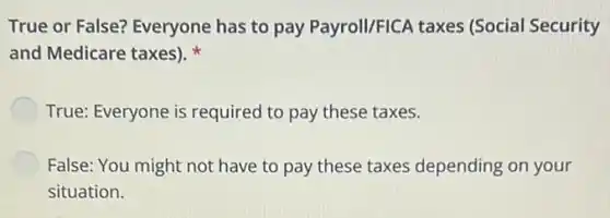 True or False? Everyone has to pay Payroll/FICA taxes (Social Security
and Medicare taxes).
True: Everyone is required to pay these taxes.
False: You might not have to pay these taxes depending on your
situation.