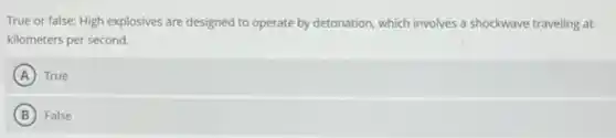 True or false: High explosives are designed to operate by detonation, which involves a shockwave traveling at
kilometers per second.
A True
B False
