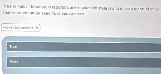 True or False - Mandatory reporters are required by state law to make a report of child
maltreatment under specific circumstances.
Answer Instructions ()
True
False