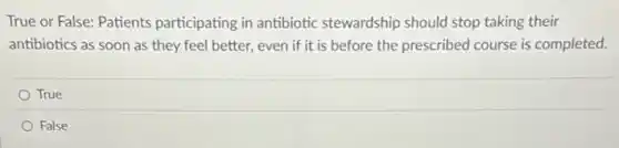 True or False: Patients participating in antibiotic stewardship should stop taking their
antibiotics as soon as they feel better, even if it is before the prescribed course is completed.
True
False