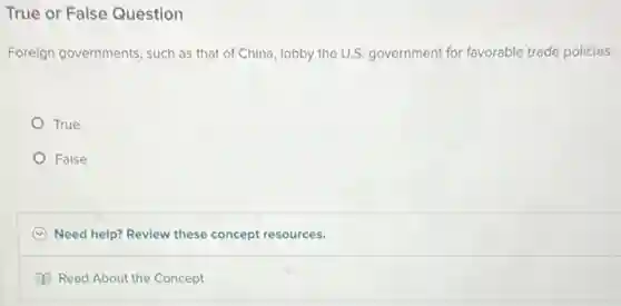 True or False Question
Foreign governments, such as that of China, lobby the U.S. government for favorable trade policies.
True
False
C Need help? Review these concept resources.
Read About the Concept