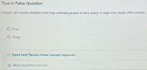 True or False Question
Images can invoke emotions that may motivate people to take action in ways that words often cannot.
True
False
C Need help? Review these concept resources.
Read About the Concept